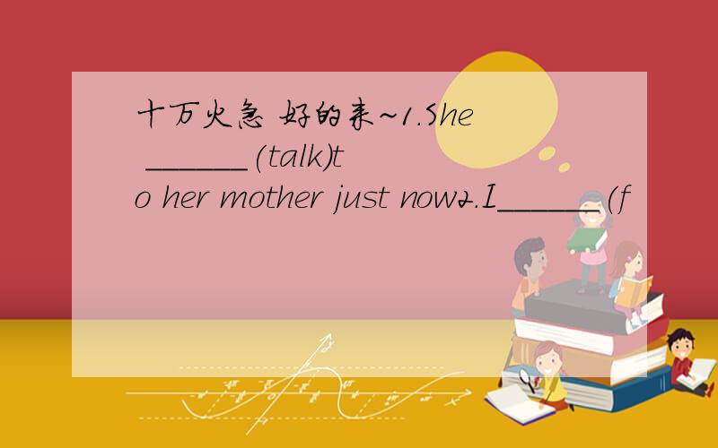 十万火急 好的来~1.She ______(talk)to her mother just now2.I______(f