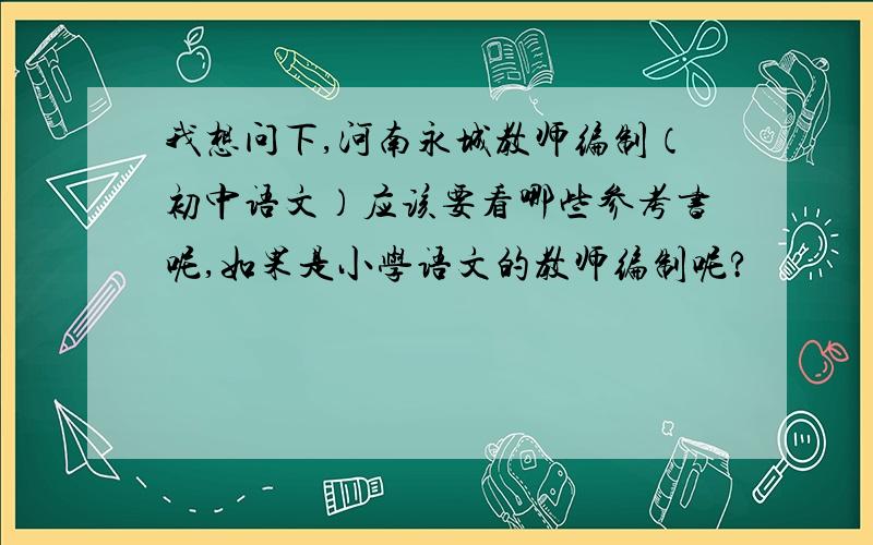 我想问下,河南永城教师编制（初中语文）应该要看哪些参考书呢,如果是小学语文的教师编制呢?