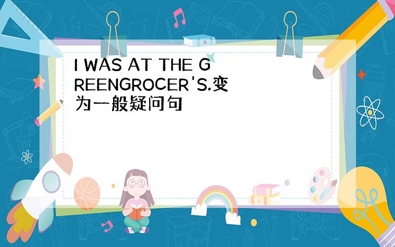 I WAS AT THE GREENGROCER'S.变为一般疑问句