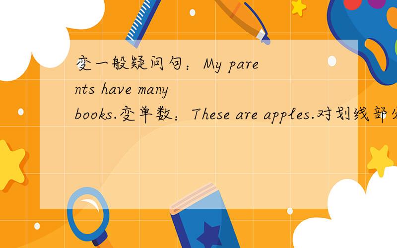 变一般疑问句：My parents have many books.变单数：These are apples.对划线部分