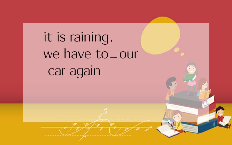 it is raining.we have to_our car again
