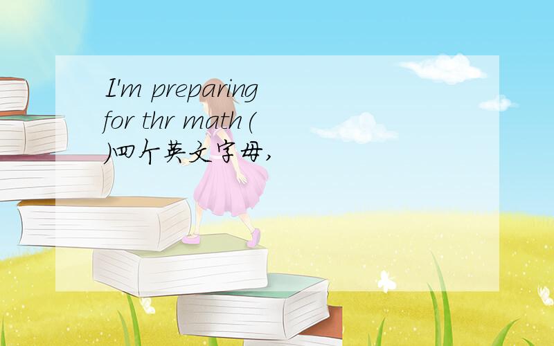 I'm preparing for thr math( )四个英文字母,