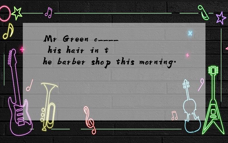 Mr Green c____ his hair in the barber shop this morning.
