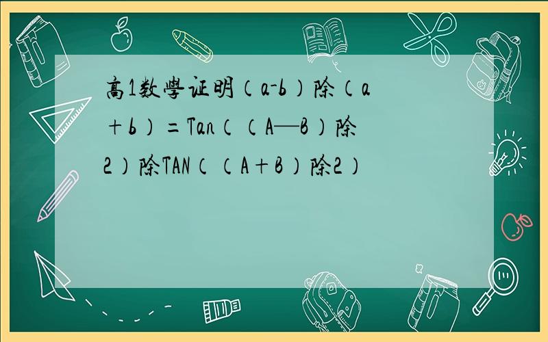高1数学证明（a-b）除（a+b）=Tan（（A—B）除2）除TAN（（A+B）除2）