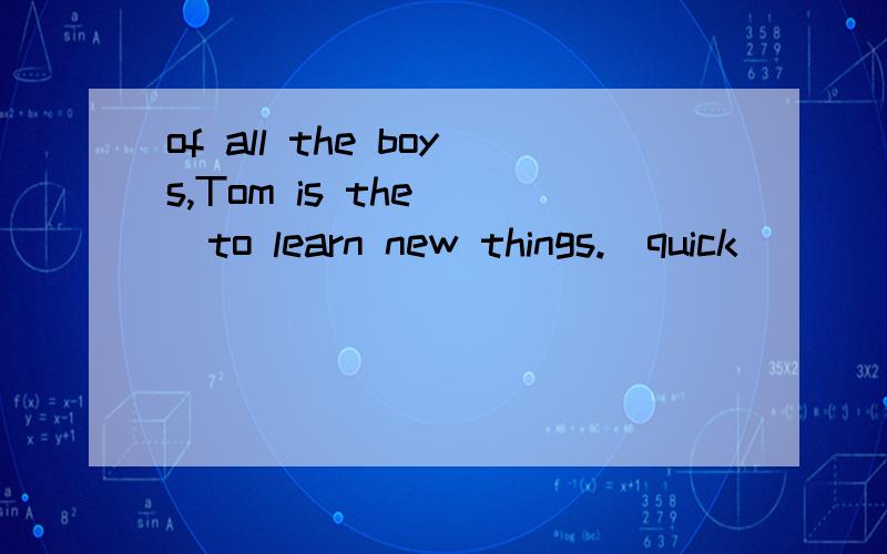 of all the boys,Tom is the( )to learn new things.(quick)
