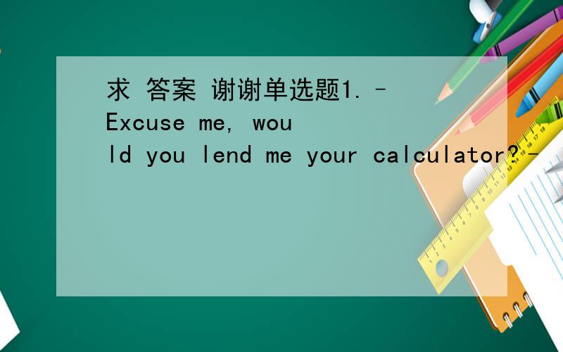 求 答案 谢谢单选题1.– Excuse me, would you lend me your calculator?–