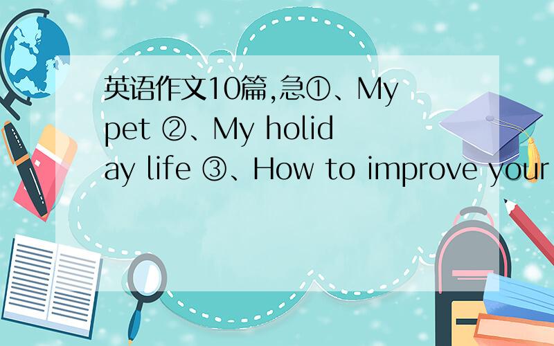英语作文10篇,急①、My pet ②、My holiday life ③、How to improve your En