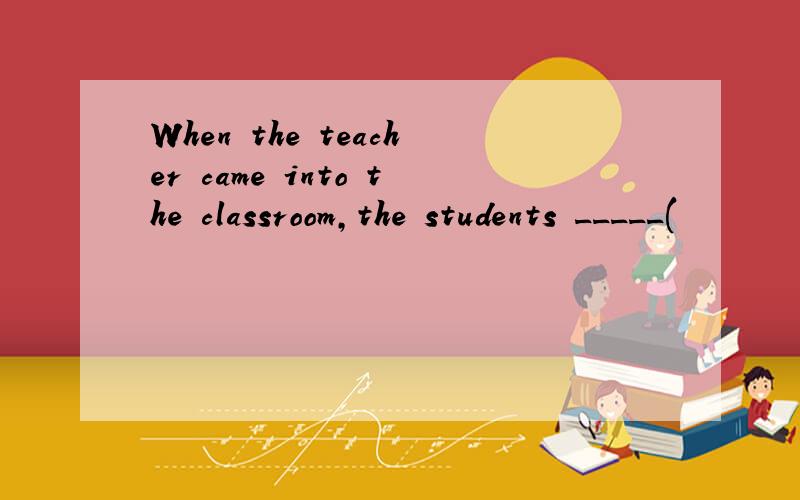 When the teacher came into the classroom,the students _____(