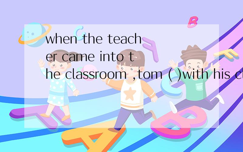 when the teacher came into the classroom ,tom ( )with his cl