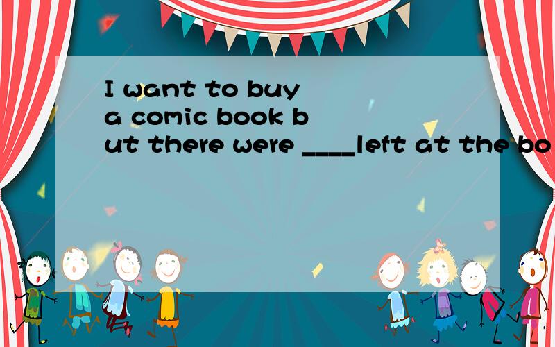 I want to buy a comic book but there were ____left at the bo