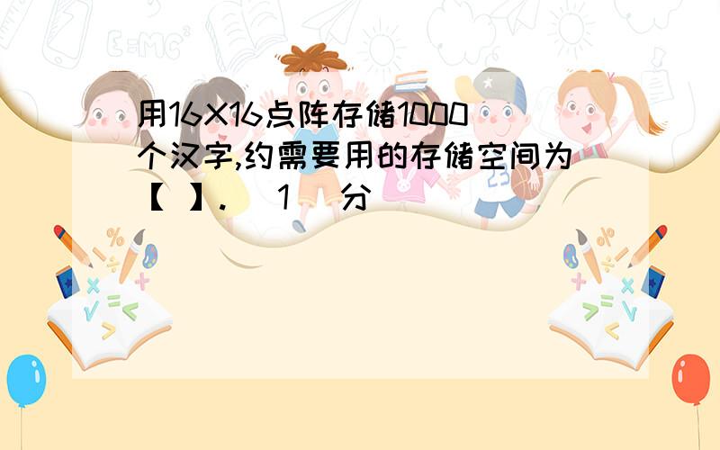 用16X16点阵存储1000个汉字,约需要用的存储空间为【 】.( 1 )分
