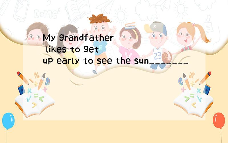 My grandfather likes to get up early to see the sun_______
