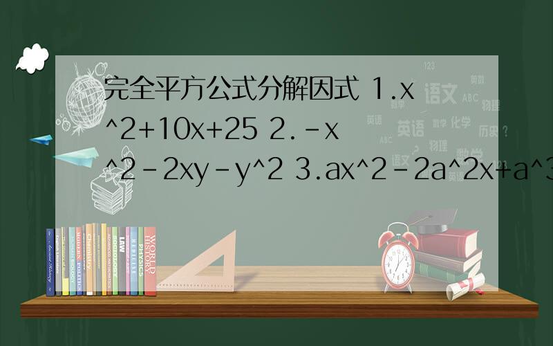 完全平方公式分解因式 1.x^2+10x+25 2.-x^2-2xy-y^2 3.ax^2-2a^2x+a^3 4.(x