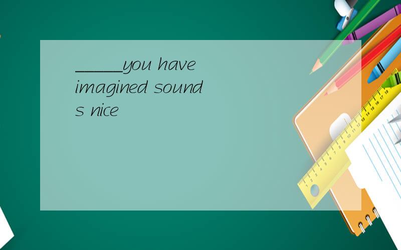 _____you have imagined sounds nice