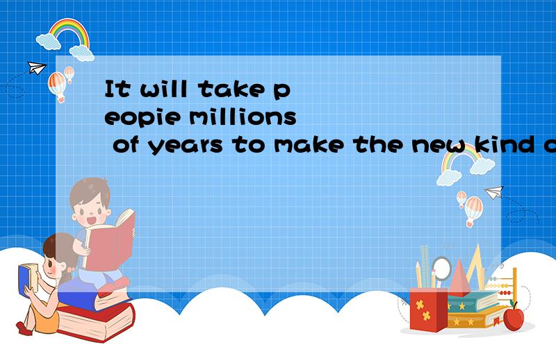 It will take peopie millions of years to make the new kind o