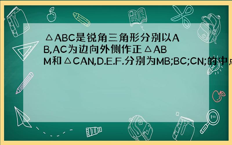△ABC是锐角三角形分别以AB,AC为边向外侧作正△ABM和△CAN,D.E.F.分别为MB;BC;CN;的中点,连接D