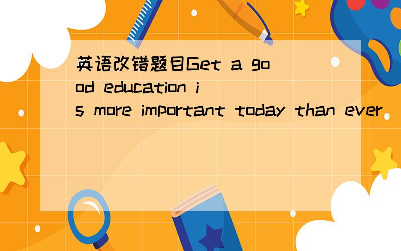 英语改错题目Get a good education is more important today than ever