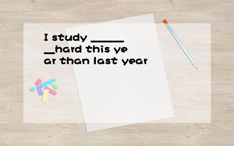 I study ________hard this year than last year