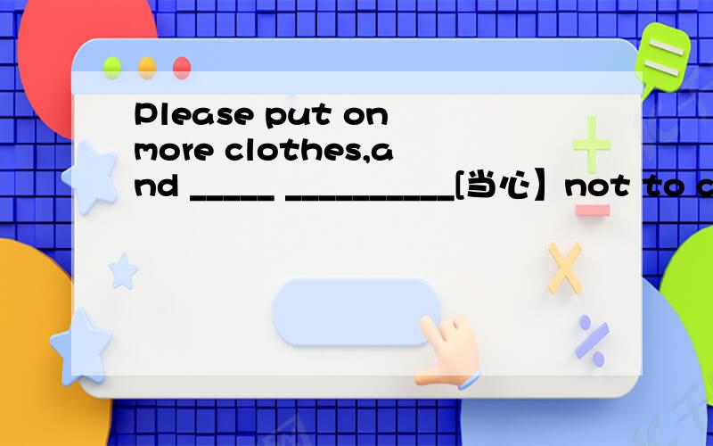 Please put on more clothes,and _____ __________[当心】not to ca