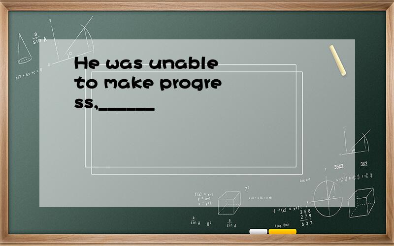 He was unable to make progress,______