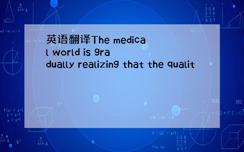 英语翻译The medical world is gradually realizing that the qualit