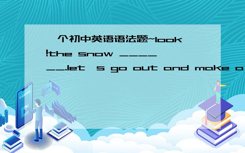 一个初中英语语法题~look!the snow ______.let's go out and make a snowm