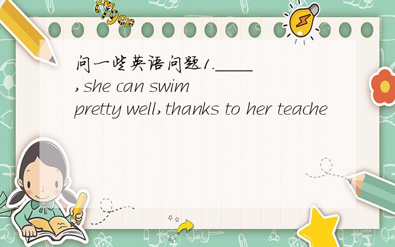问一些英语问题1.____ ,she can swim pretty well,thanks to her teache