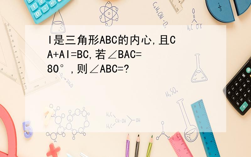 I是三角形ABC的内心,且CA+AI=BC,若∠BAC=80°,则∠ABC=?