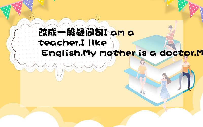 改成一般疑问句I am a teacher.I like English.My mother is a doctor.M