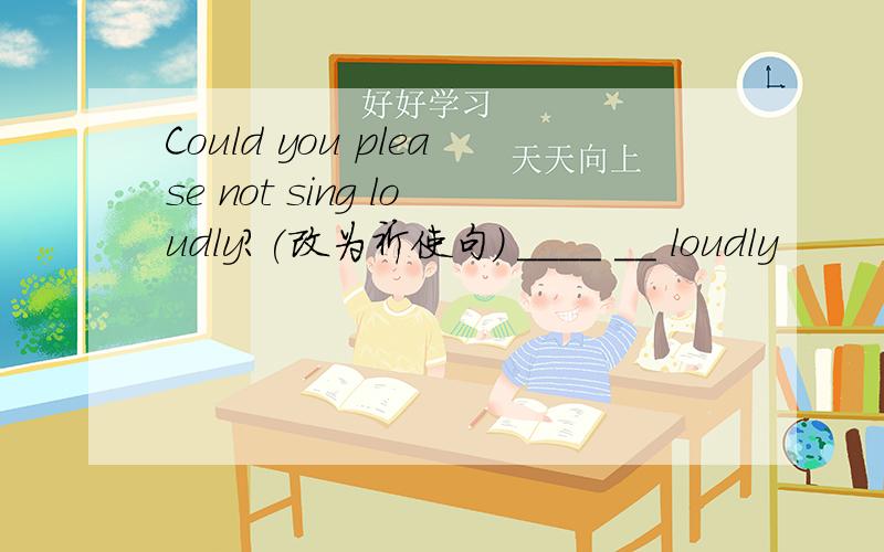 Could you please not sing loudly?(改为祈使句） ____ __ loudly