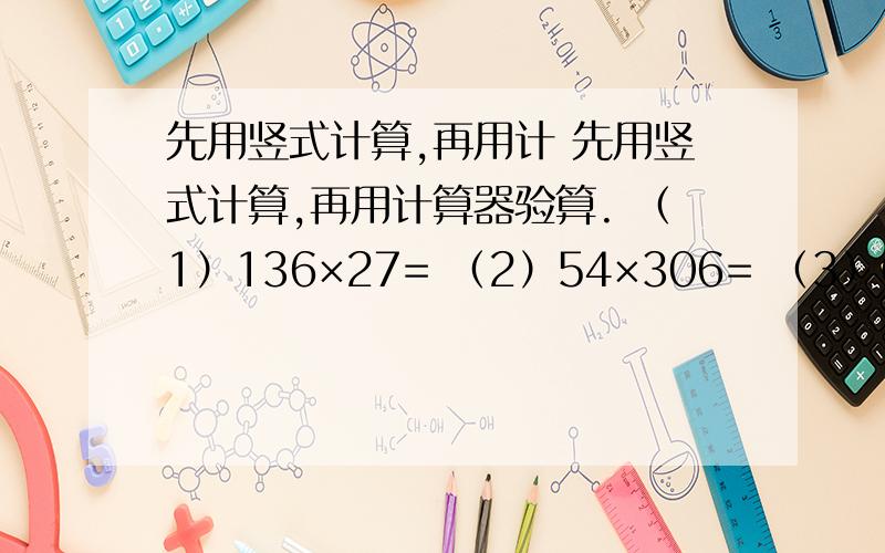 先用竖式计算,再用计 先用竖式计算,再用计算器验算. （1）136×27= （2）54×306= （3）63×254=