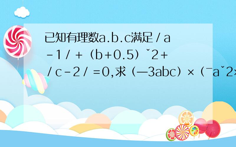 已知有理数a.b.c满足／a－1／＋（b＋0.5）ˇ2＋／c－2／＝0,求（—3abc）×（ˉaˇ2×c）的值