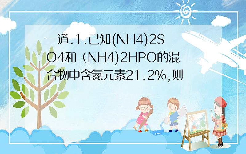 一道.1.已知(NH4)2SO4和（NH4)2HPO的混合物中含氮元素21.2%,则