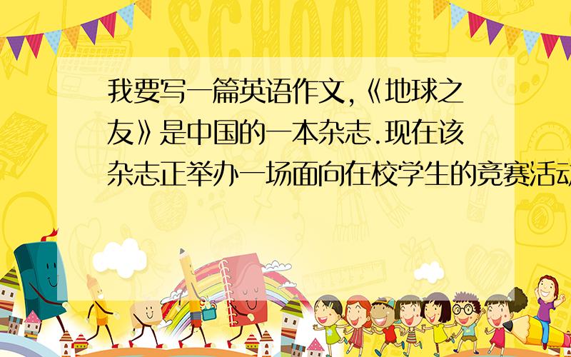 我要写一篇英语作文,《地球之友》是中国的一本杂志.现在该杂志正举办一场面向在校学生的竞赛活动.提出你的环保方法的建议.下