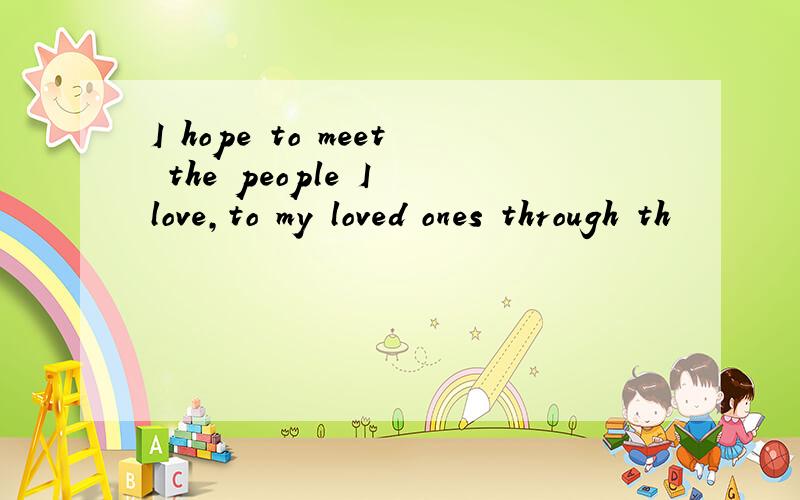 I hope to meet the people I love,to my loved ones through th