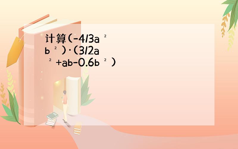 计算(-4/3a²b²)·(3/2a²+ab-0.6b²)