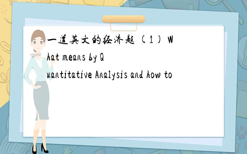 一道英文的经济题 (1) What means by Quantitative Analysis and how to