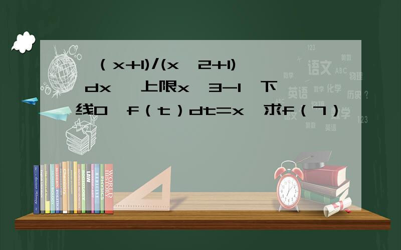 ∫（x+1)/(x^2+1) dx ∫上限x^3-1,下线0,f（t）dt=x,求f（7）