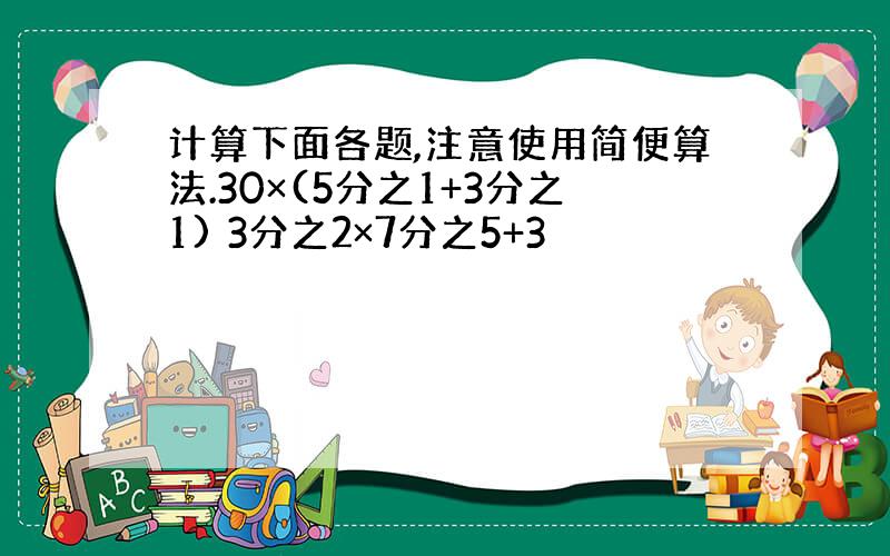 计算下面各题,注意使用简便算法.30×(5分之1+3分之1) 3分之2×7分之5+3