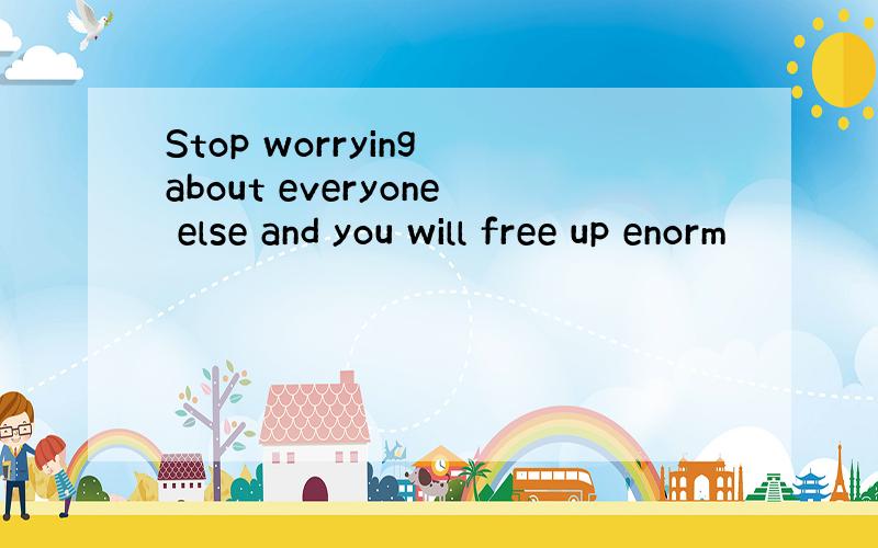 Stop worrying about everyone else and you will free up enorm