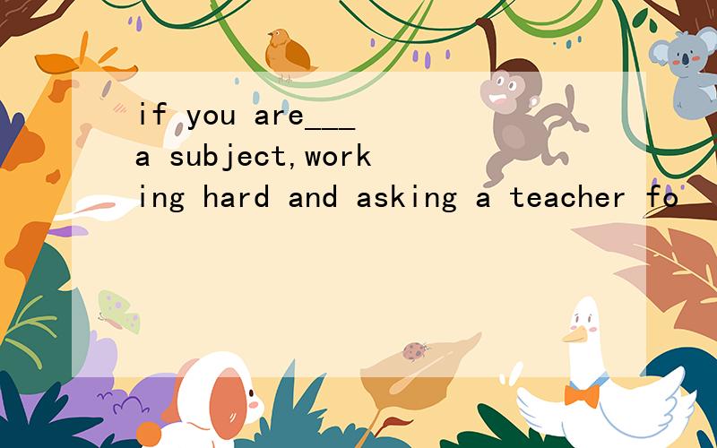 if you are___ a subject,working hard and asking a teacher fo