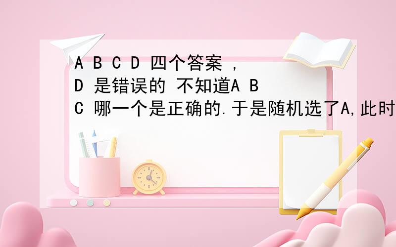 A B C D 四个答案 ,D 是错误的 不知道A B C 哪一个是正确的.于是随机选了A,此时又发现C 是错误的.