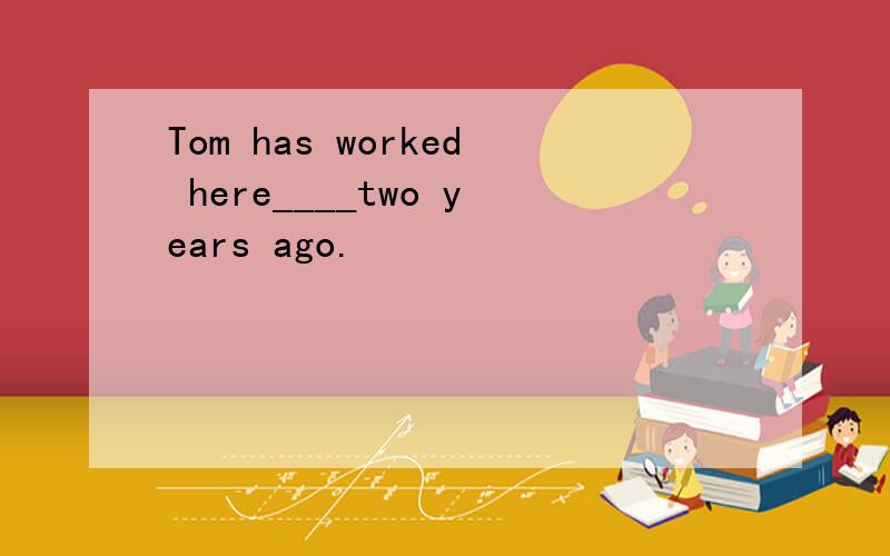 Tom has worked here____two years ago.
