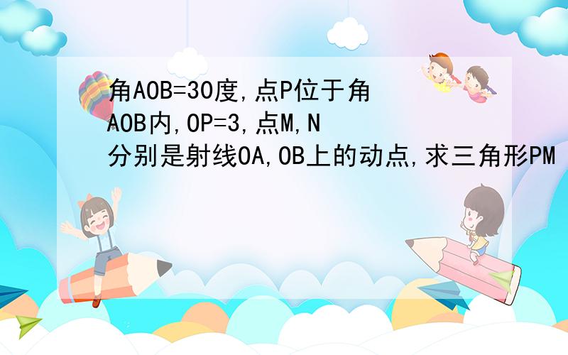 角AOB=30度,点P位于角AOB内,OP=3,点M,N分别是射线OA,OB上的动点,求三角形PM