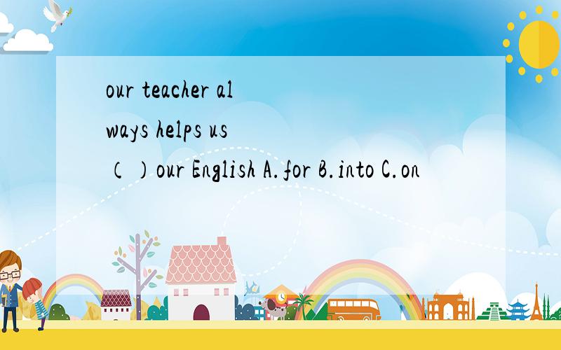 our teacher always helps us （）our English A.for B.into C.on