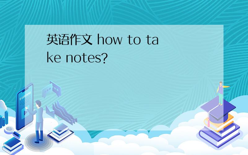 英语作文 how to take notes?
