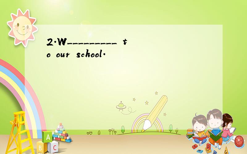 2.W_________ to our school.