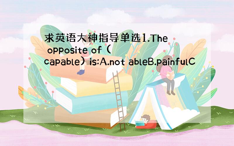 求英语大神指导单选1.The opposite of (capable) is:A.not ableB.painfulC