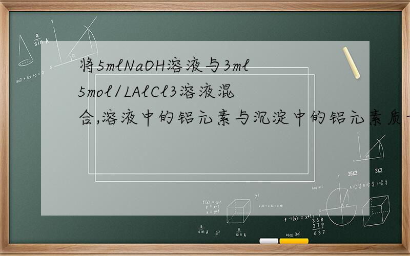 将5mlNaOH溶液与3ml5mol/LAlCl3溶液混合,溶液中的铝元素与沉淀中的铝元素质量之比为2：1,则原NaOH