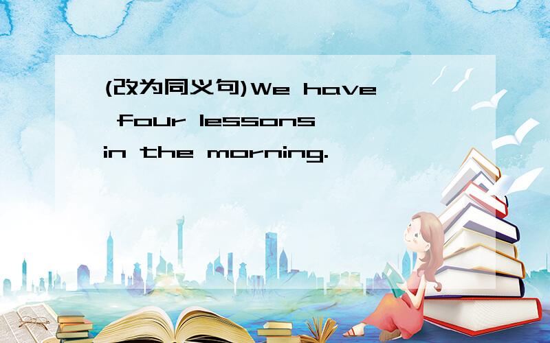 (改为同义句)We have four lessons in the morning.
